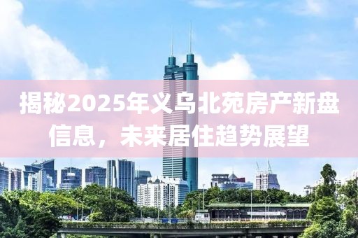 揭秘2025年义乌北苑房产新盘信息，未来居住趋势展望