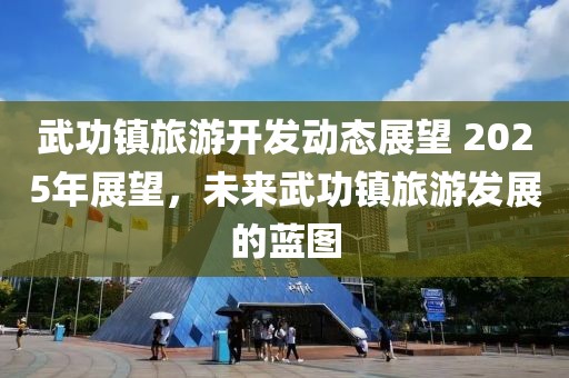 武功镇旅游开发动态展望 2025年展望，未来武功镇旅游发展的蓝图