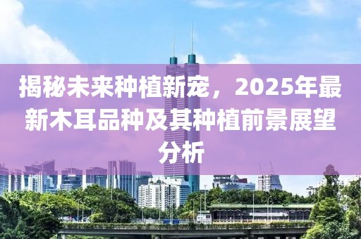 揭秘未来种植新宠，2025年最新木耳品种及其种植前景展望分析