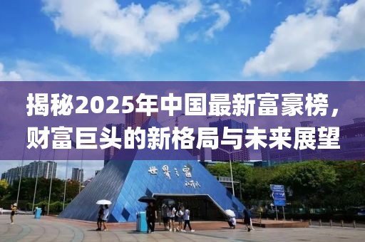 揭秘2025年中国最新富豪榜，财富巨头的新格局与未来展望