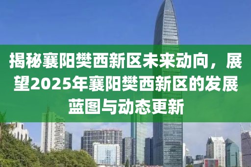 揭秘襄阳樊西新区未来动向，展望2025年襄阳樊西新区的发展蓝图与动态更新