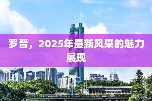 罗晋，2025年最新风采的魅力展现