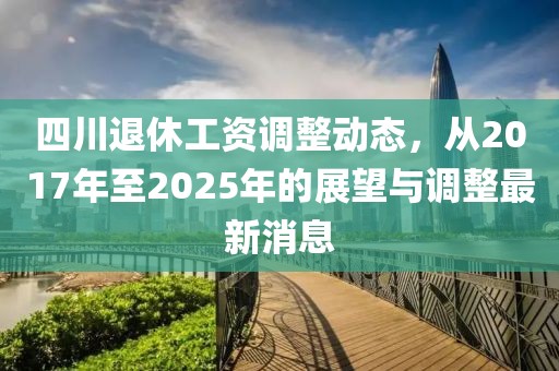 四川退休工资调整动态，从2017年至2025年的展望与调整最新消息