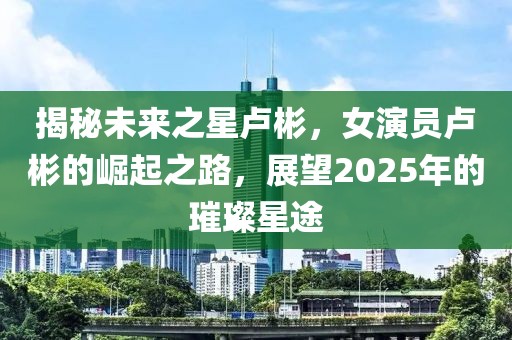 揭秘未来之星卢彬，女演员卢彬的崛起之路，展望2025年的璀璨星途
