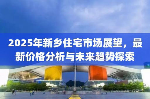 2025年新乡住宅市场展望，最新价格分析与未来趋势探索