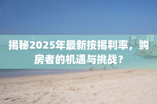 揭秘2025年最新按揭利率，购房者的机遇与挑战？