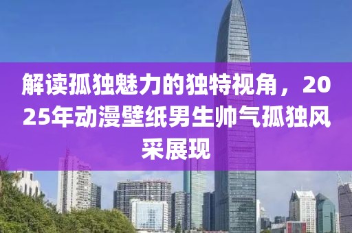 解读孤独魅力的独特视角，2025年动漫壁纸男生帅气孤独风采展现