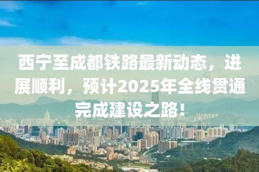 西宁至成都铁路最新动态，进展顺利，预计2025年全线贯通完成建设之路！