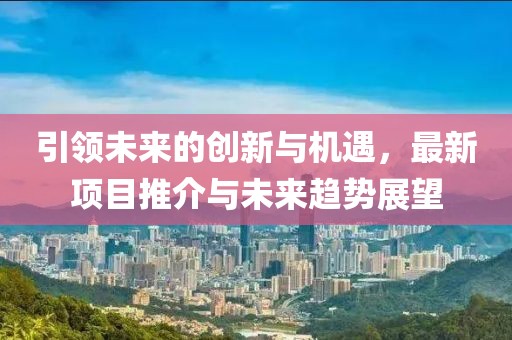 引领未来的创新与机遇，最新项目推介与未来趋势展望