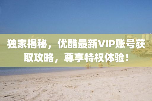 独家揭秘，优酷最新VIP账号获取攻略，尊享特权体验！