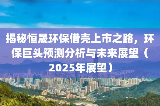 揭秘恒晟环保借壳上市之路，环保巨头预测分析与未来展望（2025年展望）