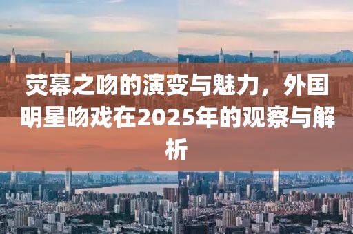 荧幕之吻的演变与魅力，外国明星吻戏在2025年的观察与解析