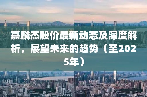 嘉麟杰股价最新动态及深度解析，展望未来的趋势（至2025年）