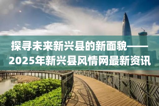 探寻未来新兴县的新面貌——2025年新兴县风情网最新资讯