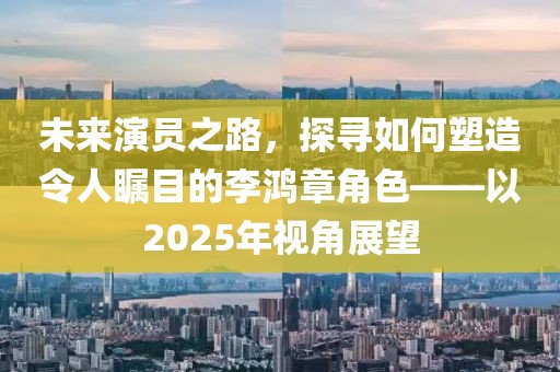 未来演员之路，探寻如何塑造令人瞩目的李鸿章角色——以2025年视角展望
