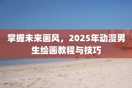 掌握未来画风，2025年动漫男生绘画教程与技巧