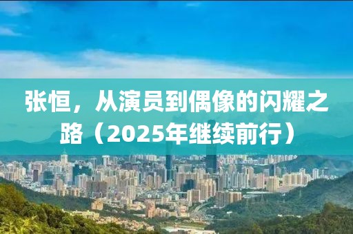 张恒，从演员到偶像的闪耀之路（2025年继续前行）