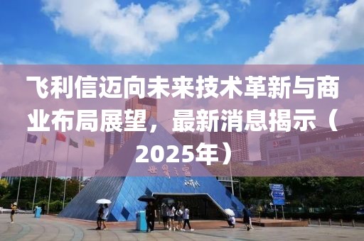飞利信迈向未来技术革新与商业布局展望，最新消息揭示（2025年）