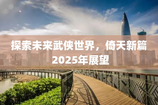 探索未来武侠世界，倚天新篇 2025年展望