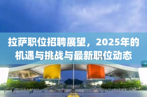 拉萨职位招聘展望，2025年的机遇与挑战与最新职位动态