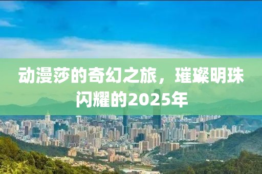 动漫莎的奇幻之旅，璀璨明珠闪耀的2025年