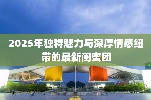 2025年独特魅力与深厚情感纽带的最新闺蜜团