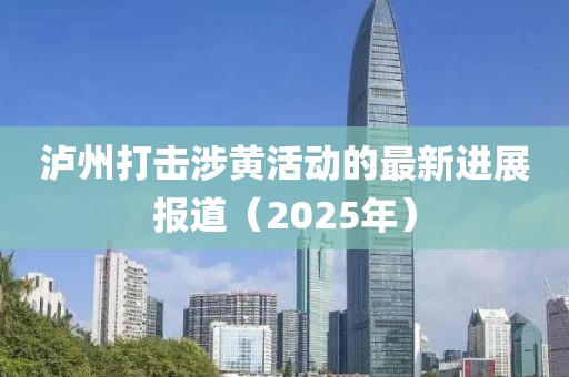 泸州打击涉黄活动的最新进展报道（2025年）