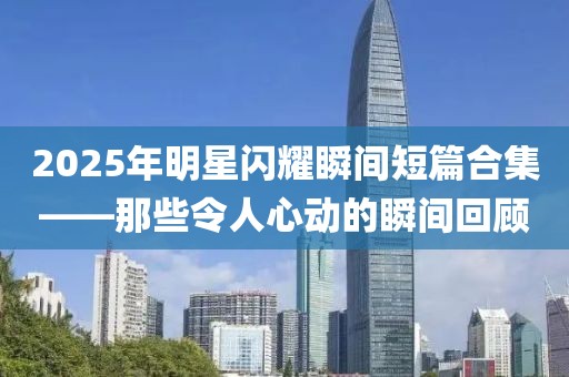 2025年明星闪耀瞬间短篇合集——那些令人心动的瞬间回顾