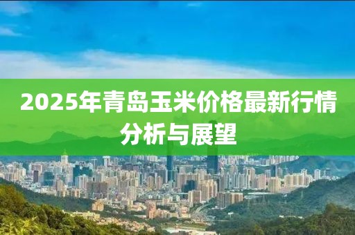 2025年青岛玉米价格最新行情分析与展望