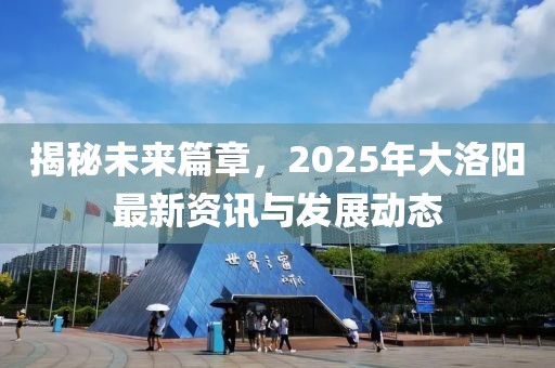 揭秘未来篇章，2025年大洛阳最新资讯与发展动态