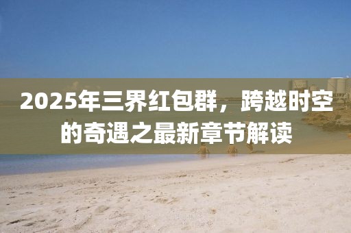 2025年三界红包群，跨越时空的奇遇之最新章节解读