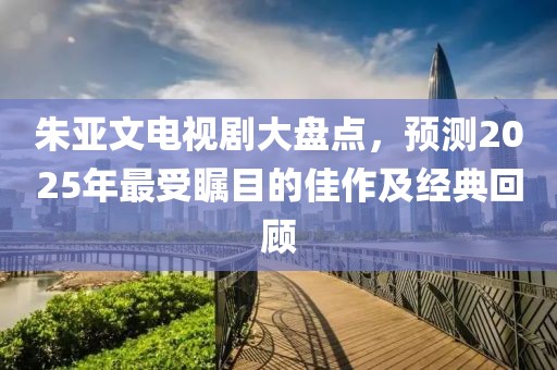 朱亚文电视剧大盘点，预测2025年最受瞩目的佳作及经典回顾