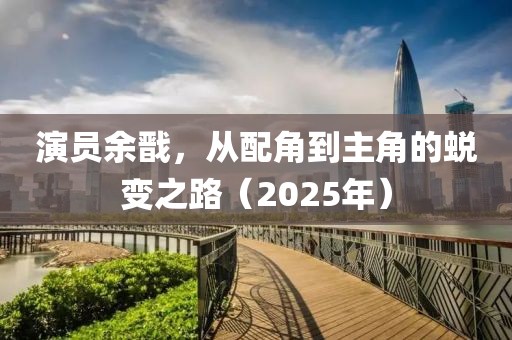 演员余戬，从配角到主角的蜕变之路（2025年）