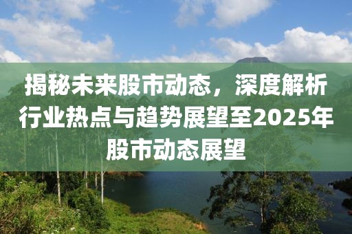 揭秘未来股市动态，深度解析行业热点与趋势展望至2025年股市动态展望