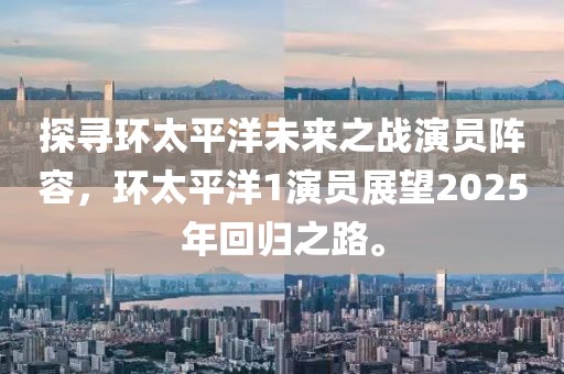 探寻环太平洋未来之战演员阵容，环太平洋1演员展望2025年回归之路。