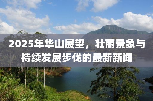 2025年华山展望，壮丽景象与持续发展步伐的最新新闻