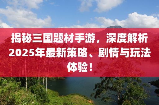 揭秘三国题材手游，深度解析2025年最新策略、剧情与玩法体验！