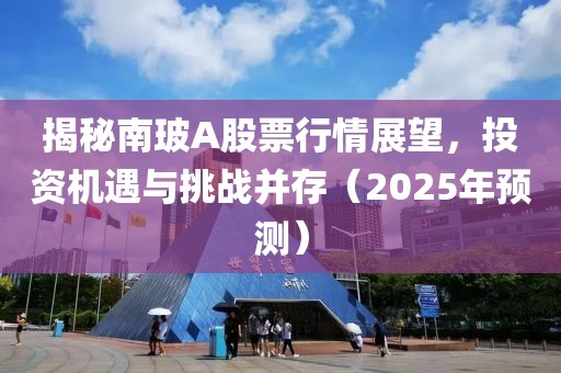 揭秘南玻A股票行情展望，投资机遇与挑战并存（2025年预测）