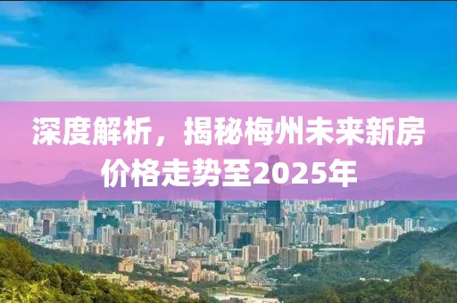 深度解析，揭秘梅州未来新房价格走势至2025年