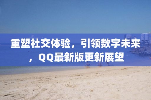 重塑社交体验，引领数字未来，QQ最新版更新展望
