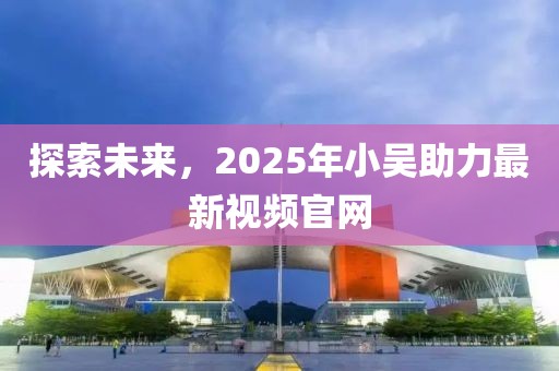 探索未来，2025年小吴助力最新视频官网