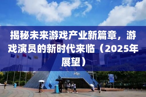 揭秘未来游戏产业新篇章，游戏演员的新时代来临（2025年展望）