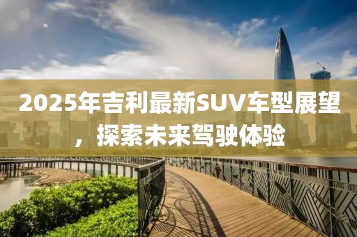 2025年吉利最新SUV车型展望，探索未来驾驶体验