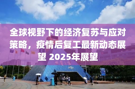 全球视野下的经济复苏与应对策略，疫情后复工最新动态展望 2025年展望