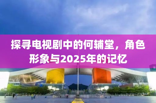 探寻电视剧中的何辅堂，角色形象与2025年的记忆