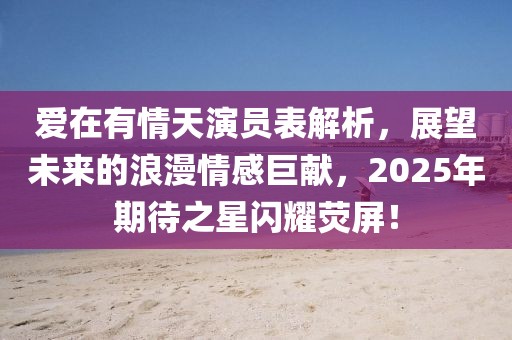爱在有情天演员表解析，展望未来的浪漫情感巨献，2025年期待之星闪耀荧屏！