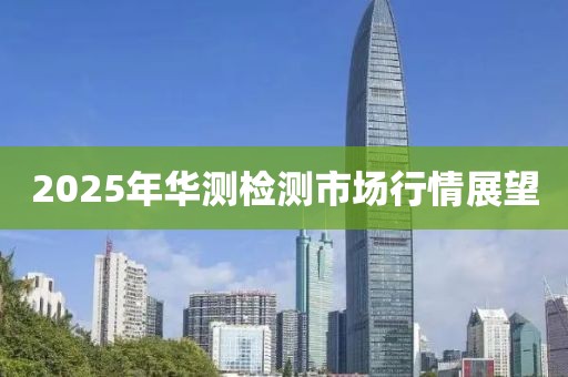 2025年华测检测市场行情展望