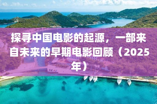 探寻中国电影的起源，一部来自未来的早期电影回顾（2025年）