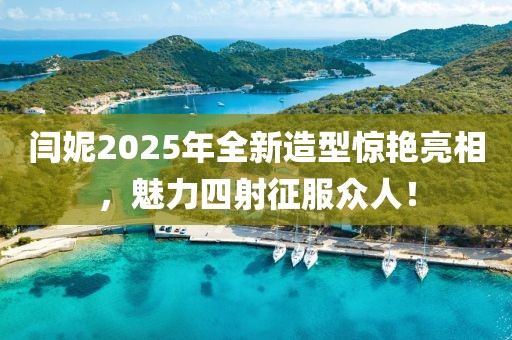 闫妮2025年全新造型惊艳亮相，魅力四射征服众人！