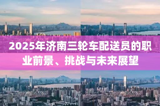 2025年济南三轮车配送员的职业前景、挑战与未来展望